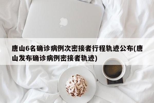 唐山6名确诊病例次密接者行程轨迹公布(唐山发布确诊病例密接者轨迹)