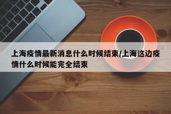 上海疫情最新消息什么时候结束/上海这边疫情什么时候能完全结束