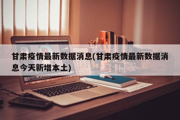 甘肃疫情最新数据消息(甘肃疫情最新数据消息今天新增本土)