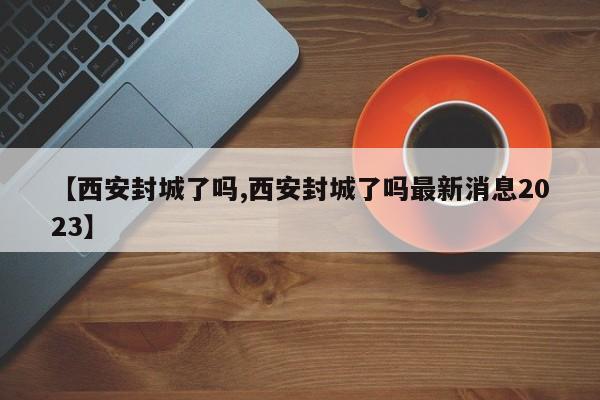 【西安封城了吗,西安封城了吗最新消息2023】