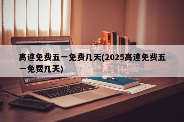 高速免费五一免费几天(2025高速免费五一免费几天)