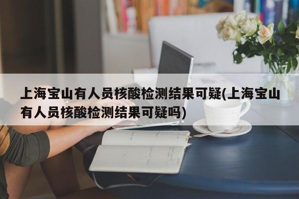 上海宝山有人员核酸检测结果可疑(上海宝山有人员核酸检测结果可疑吗)