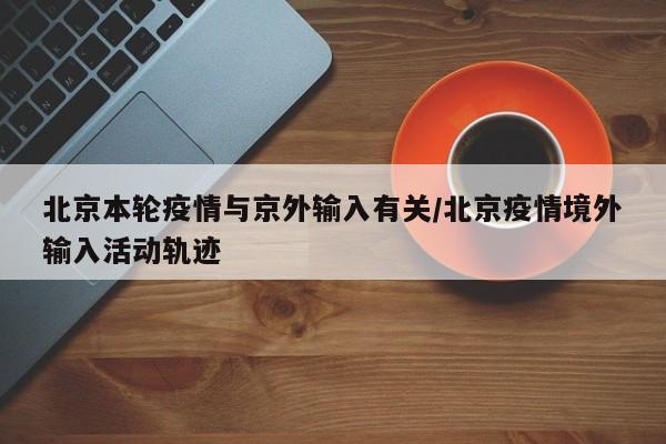 北京本轮疫情与京外输入有关/北京疫情境外输入活动轨迹