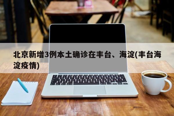 北京新增3例本土确诊在丰台、海淀(丰台海淀疫情)