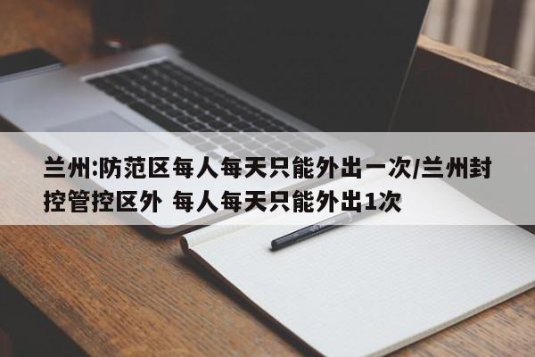 兰州:防范区每人每天只能外出一次/兰州封控管控区外 每人每天只能外出1次
