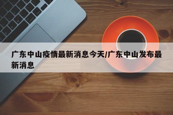 广东中山疫情最新消息今天/广东中山发布最新消息