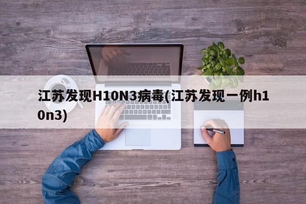 江苏发现H10N3病毒(江苏发现一例h10n3)