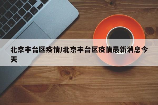 北京丰台区疫情/北京丰台区疫情最新消息今天