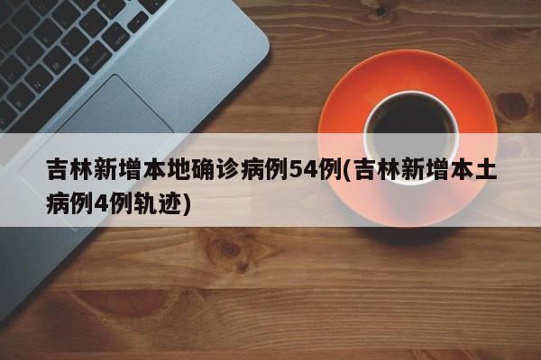 吉林新增本地确诊病例54例(吉林新增本土病例4例轨迹)