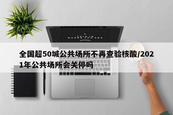 全国超50城公共场所不再查验核酸/2021年公共场所会关停吗
