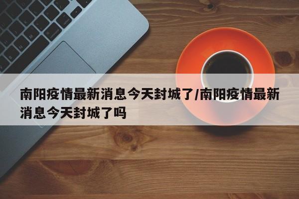 南阳疫情最新消息今天封城了/南阳疫情最新消息今天封城了吗