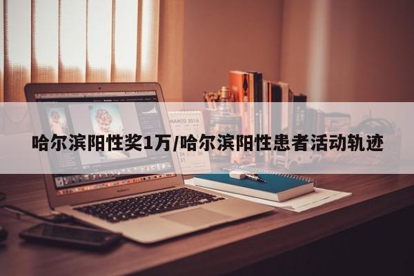 哈尔滨阳性奖1万/哈尔滨阳性患者活动轨迹