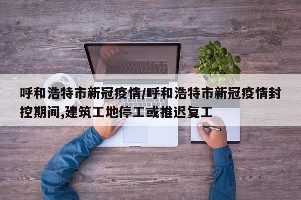呼和浩特市新冠疫情/呼和浩特市新冠疫情封控期间,建筑工地停工或推迟复工