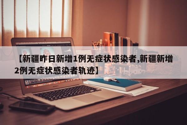 【新疆昨日新增1例无症状感染者,新疆新增2例无症状感染者轨迹】