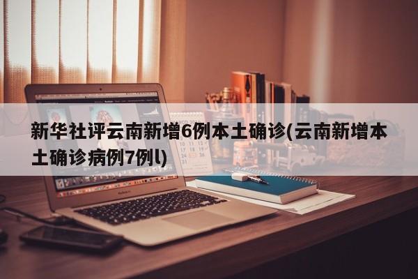 新华社评云南新增6例本土确诊(云南新增本土确诊病例7例l)