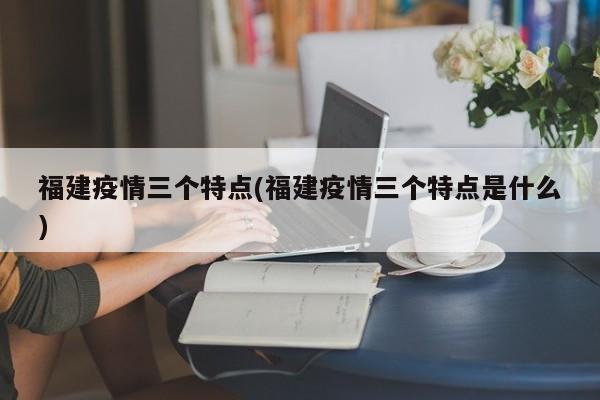 福建疫情三个特点(福建疫情三个特点是什么)