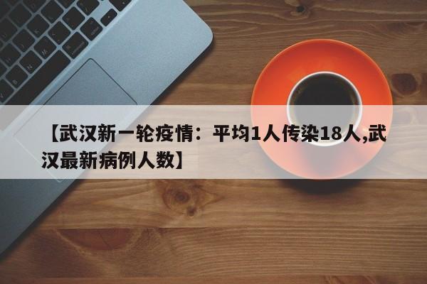 【武汉新一轮疫情：平均1人传染18人,武汉最新病例人数】