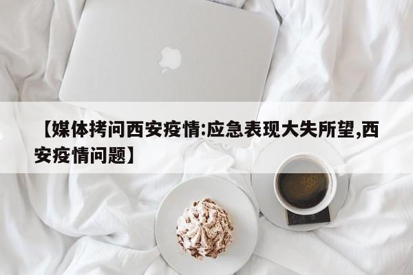 【媒体拷问西安疫情:应急表现大失所望,西安疫情问题】
