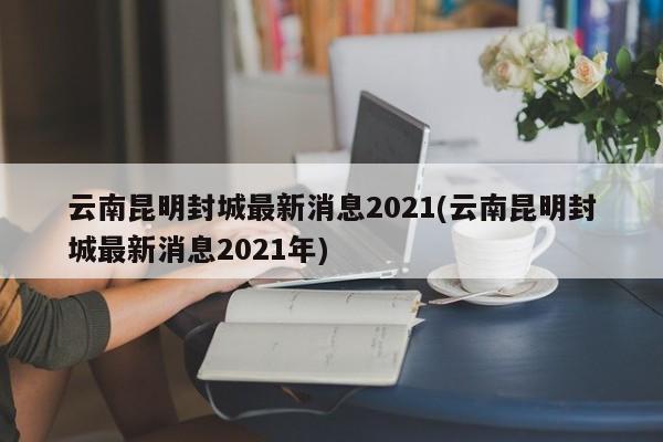 云南昆明封城最新消息2021(云南昆明封城最新消息2021年)