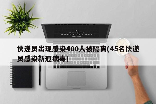 快递员出现感染400人被隔离(45名快递员感染新冠病毒)
