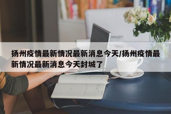 扬州疫情最新情况最新消息今天/扬州疫情最新情况最新消息今天封城了