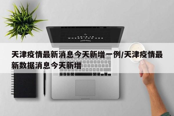 天津疫情最新消息今天新增一例/天津疫情最新数据消息今天新增