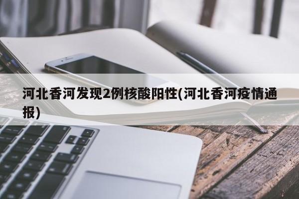 河北香河发现2例核酸阳性(河北香河疫情通报)