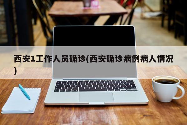 西安1工作人员确诊(西安确诊病例病人情况)