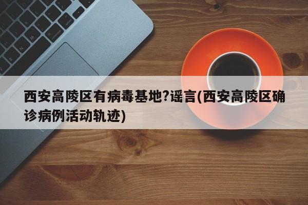 西安高陵区有病毒基地?谣言(西安高陵区确诊病例活动轨迹)