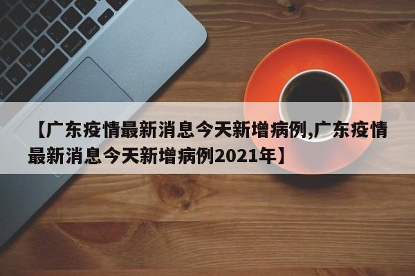 【广东疫情最新消息今天新增病例,广东疫情最新消息今天新增病例2021年】