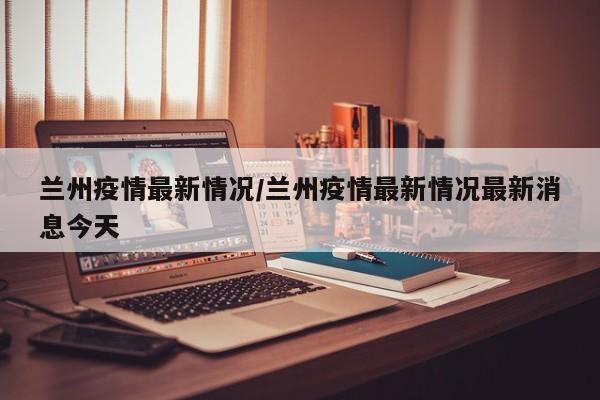 兰州疫情最新情况/兰州疫情最新情况最新消息今天