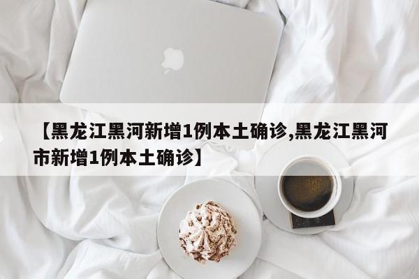 【黑龙江黑河新增1例本土确诊,黑龙江黑河市新增1例本土确诊】