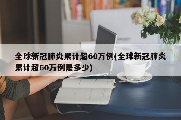 全球新冠肺炎累计超60万例(全球新冠肺炎累计超60万例是多少)