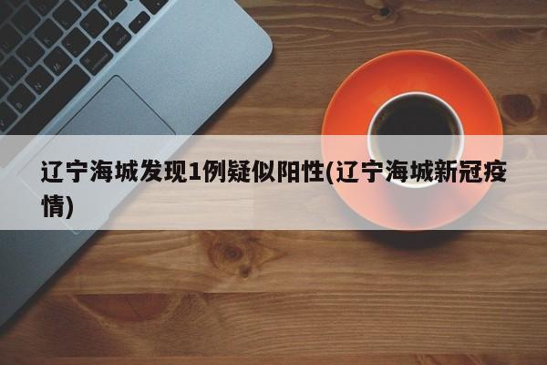 辽宁海城发现1例疑似阳性(辽宁海城新冠疫情)