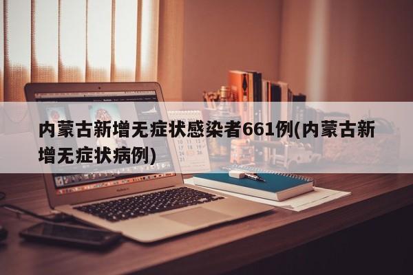 内蒙古新增无症状感染者661例(内蒙古新增无症状病例)