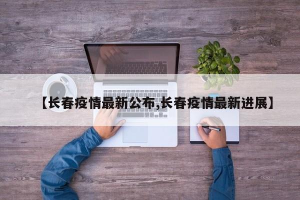【长春疫情最新公布,长春疫情最新进展】
