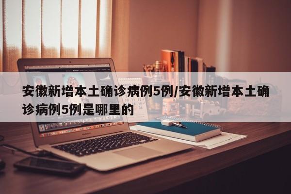 安徽新增本土确诊病例5例/安徽新增本土确诊病例5例是哪里的