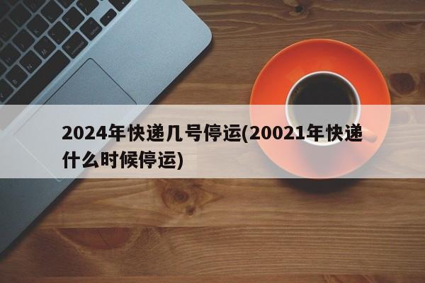 2024年快递几号停运(20021年快递什么时候停运)
