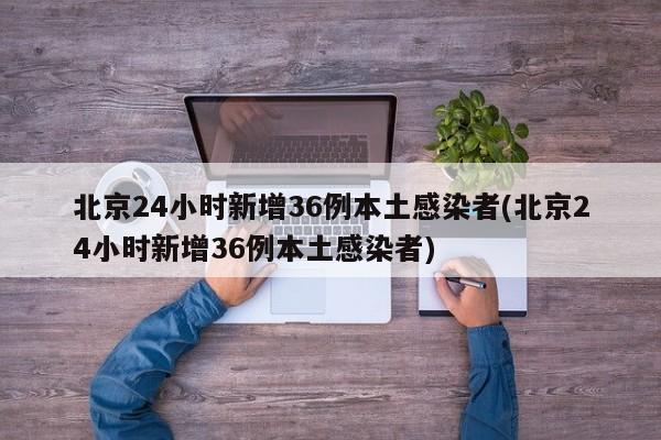 北京24小时新增36例本土感染者(北京24小时新增36例本土感染者)