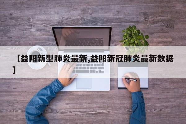 【益阳新型肺炎最新,益阳新冠肺炎最新数据】
