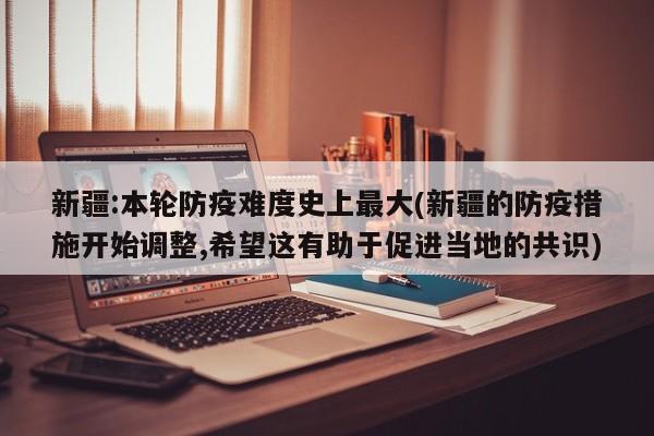 新疆:本轮防疫难度史上最大(新疆的防疫措施开始调整,希望这有助于促进当地的共识)