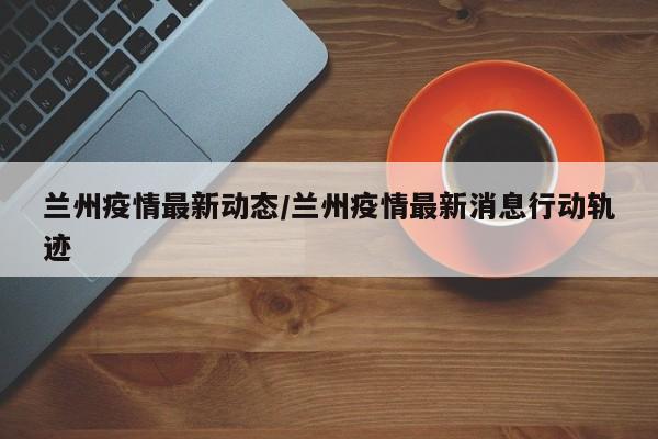 兰州疫情最新动态/兰州疫情最新消息行动轨迹