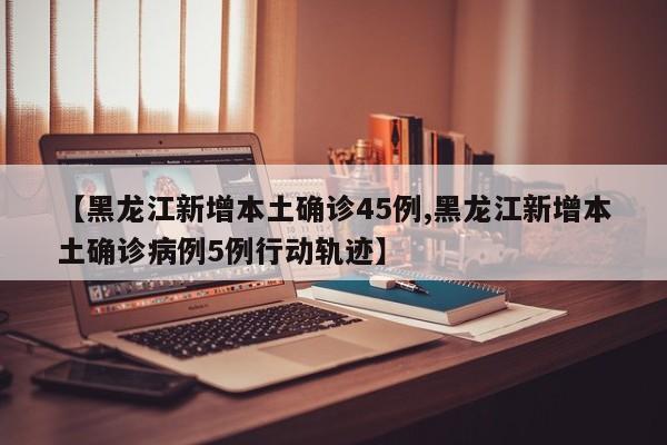 【黑龙江新增本土确诊45例,黑龙江新增本土确诊病例5例行动轨迹】