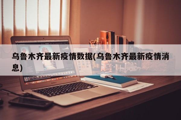 乌鲁木齐最新疫情数据(乌鲁木齐最新疫情消息)