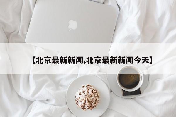 【北京最新新闻,北京最新新闻今天】