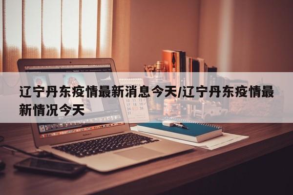 辽宁丹东疫情最新消息今天/辽宁丹东疫情最新情况今天