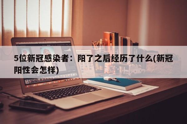 5位新冠感染者：阳了之后经历了什么(新冠阳性会怎样)