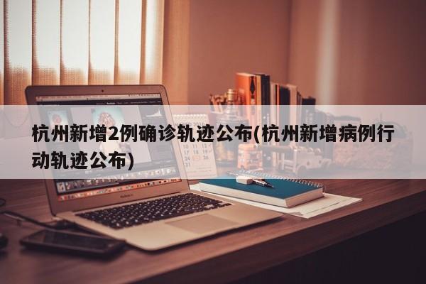 杭州新增2例确诊轨迹公布(杭州新增病例行动轨迹公布)