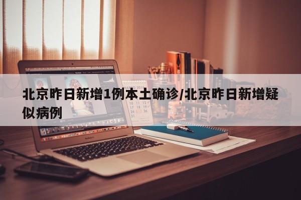 北京昨日新增1例本土确诊/北京昨日新增疑似病例
