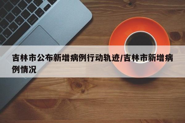 吉林市公布新增病例行动轨迹/吉林市新增病例情况